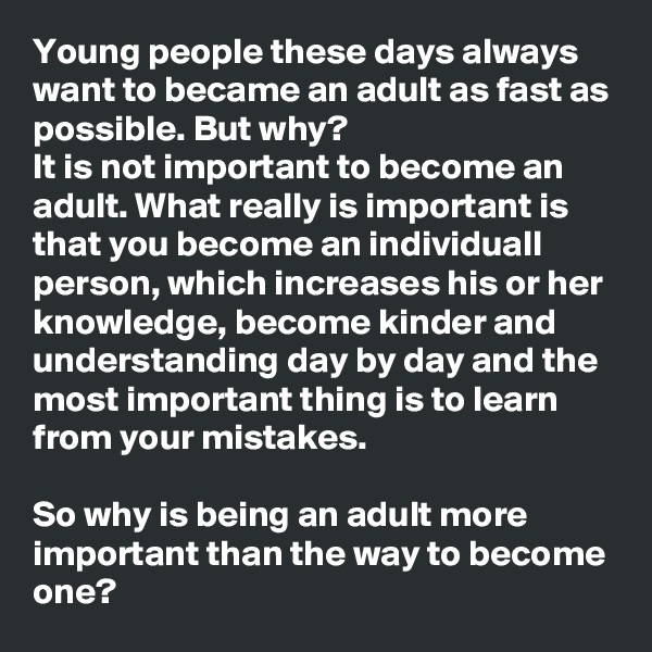 Young people these days always want to became an adult as fast as possible. But why?
It is not important to become an adult. What really is important is that you become an individuall person, which increases his or her knowledge, become kinder and understanding day by day and the most important thing is to learn from your mistakes.

So why is being an adult more important than the way to become one?