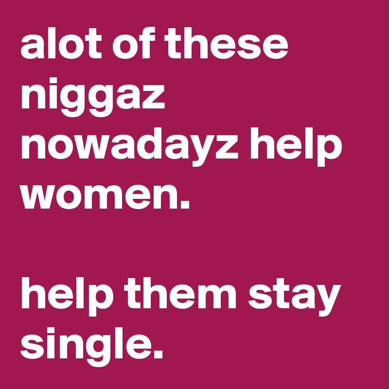 alot of these niggaz nowadayz help women. 

help them stay single. 