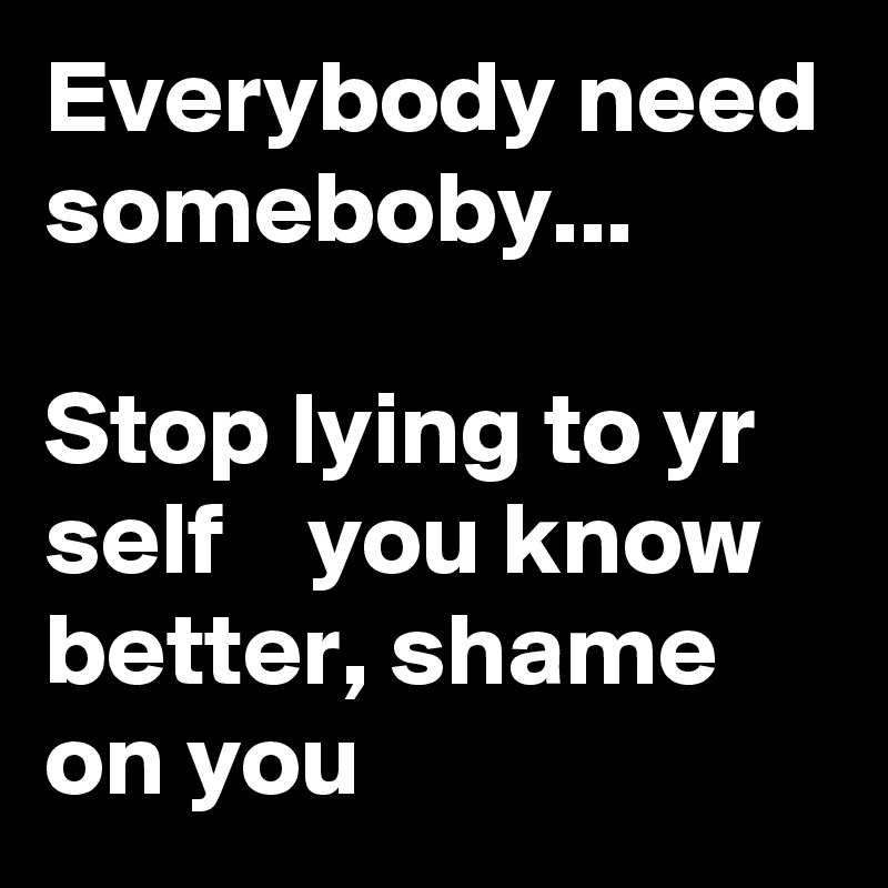 Everybody need someboby...

Stop lying to yr self    you know better, shame on you