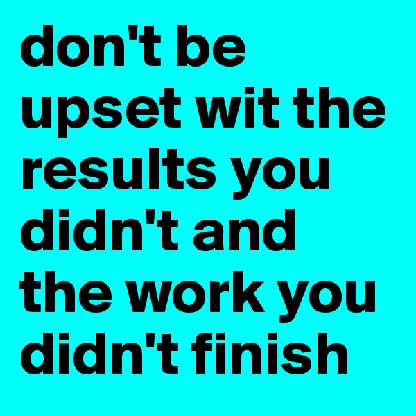 don't be upset wit the results you didn't and the work you didn't finish 