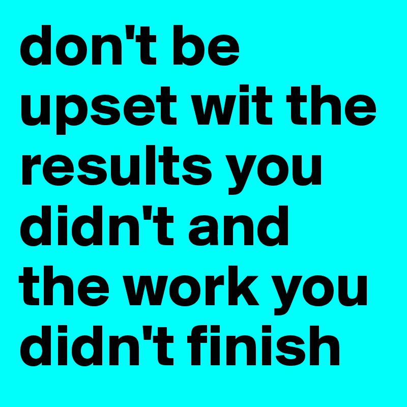 don't be upset wit the results you didn't and the work you didn't finish 