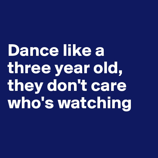 

Dance like a three year old, they don't care who's watching

