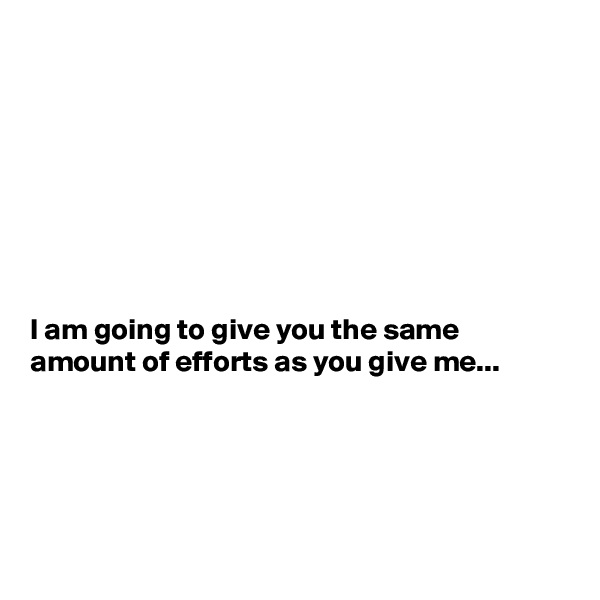 








I am going to give you the same amount of efforts as you give me...





