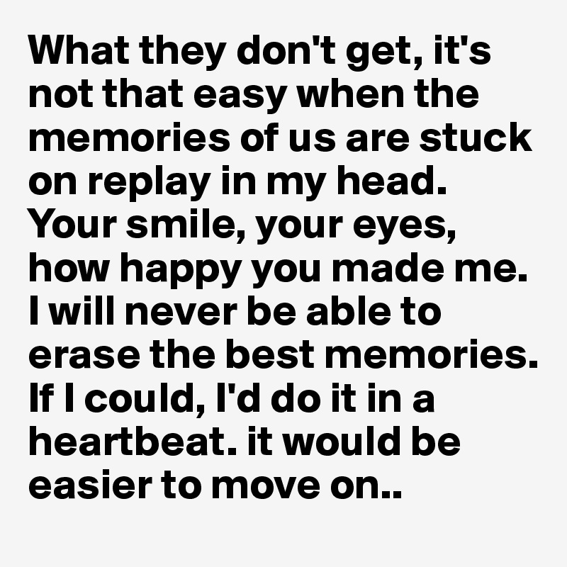 What they don't get, it's not that easy when the memories of us are stuck on replay in my head. Your smile, your eyes, how happy you made me. I will never be able to erase the best memories. If I could, I'd do it in a heartbeat. it would be easier to move on..