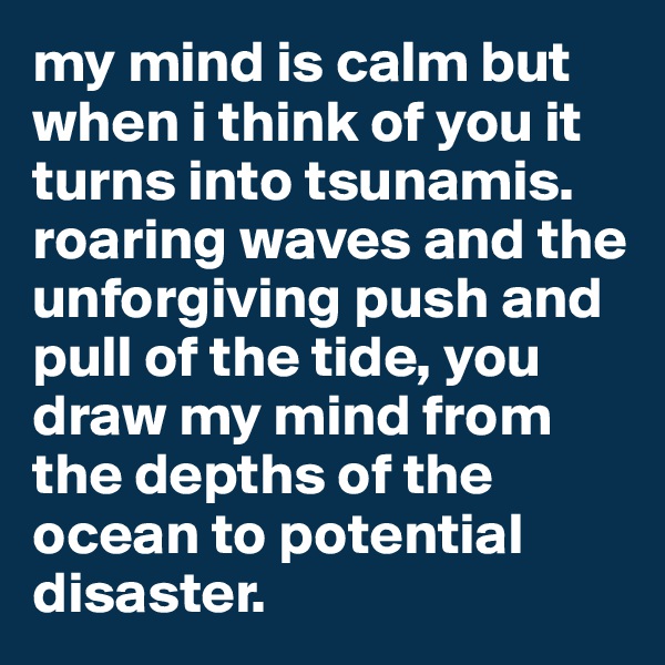 my mind is calm but when i think of you it turns into tsunamis. roaring waves and the unforgiving push and pull of the tide, you draw my mind from the depths of the ocean to potential disaster. 
