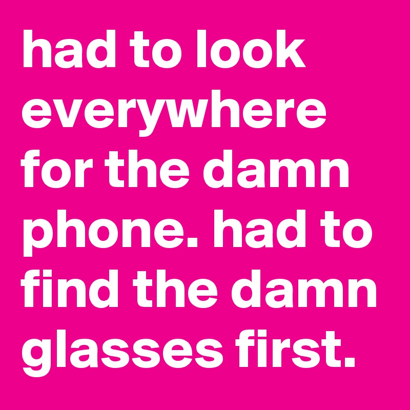 had to look everywhere for the damn phone. had to find the damn glasses first.