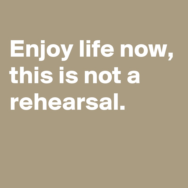 
Enjoy life now, this is not a rehearsal.

