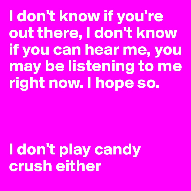 I don't know if you're out there, I don't know if you can hear me, you may be listening to me right now. I hope so.



I don't play candy crush either