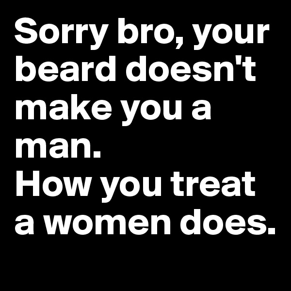 Sorry bro, your beard doesn't make you a man.
How you treat a women does. 