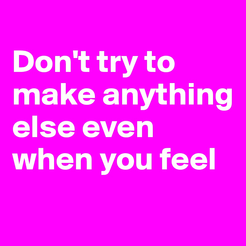 
Don't try to make anything else even when you feel
