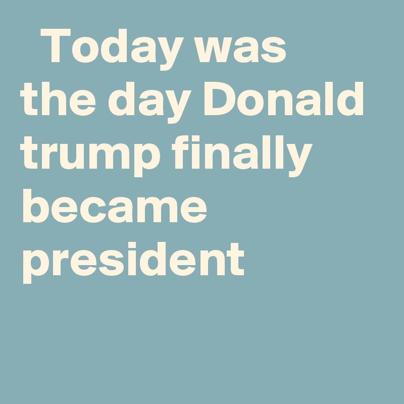   Today was the day Donald trump finally became president
