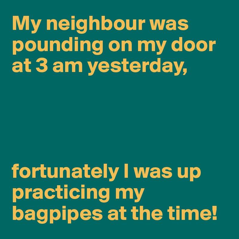 My neighbour was pounding on my door at 3 am yesterday,




fortunately I was up practicing my bagpipes at the time!