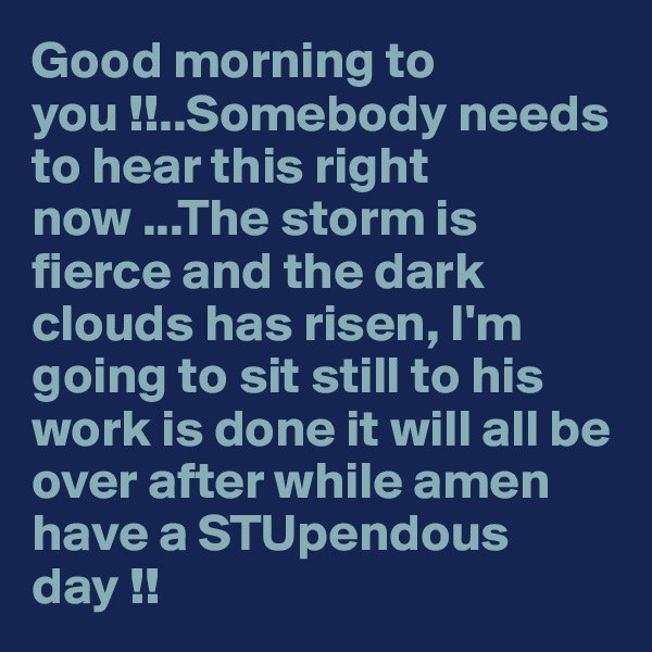 Good morning to you !!..Somebody needs to hear this right now ...The storm is fierce and the dark clouds has risen, I'm  going to sit still to his work is done it will all be over after while amen have a STUpendous day !!