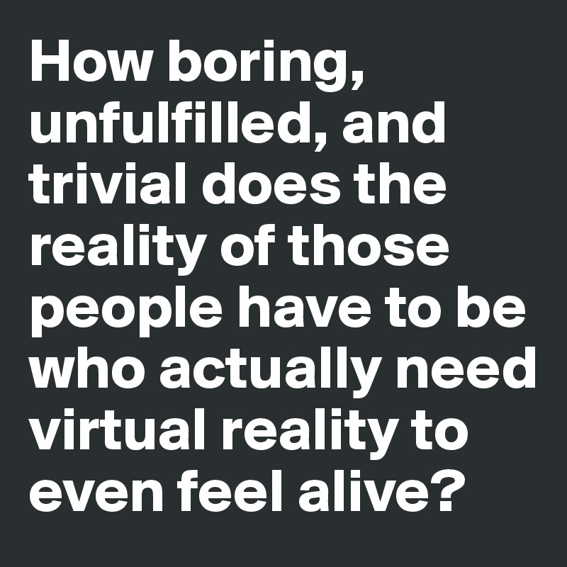 How boring, unfulfilled, and trivial does the reality of those people have to be who actually need virtual reality to even feel alive?