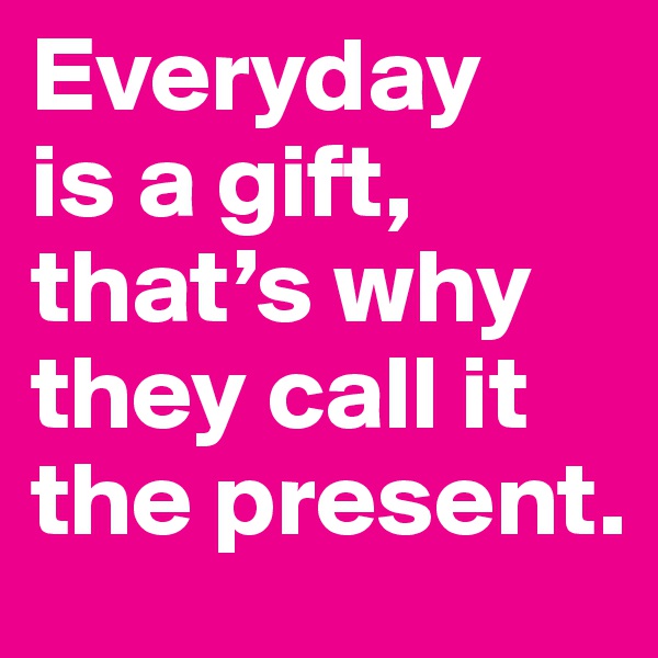 Everyday 
is a gift, that’s why they call it the present.