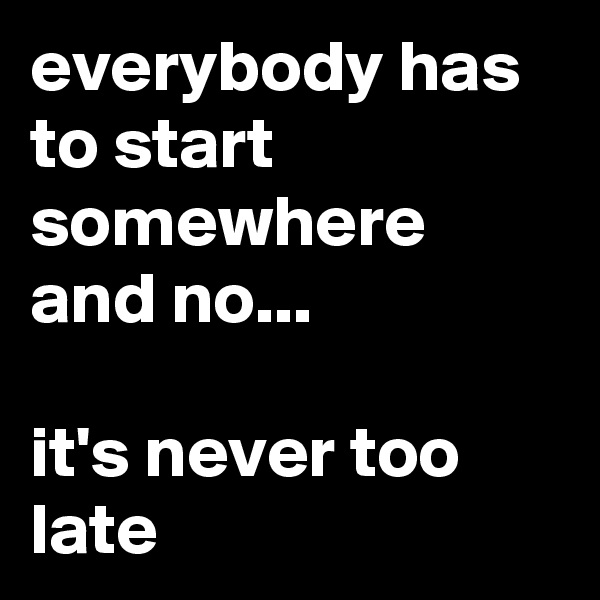 everybody has to start somewhere and no...

it's never too late