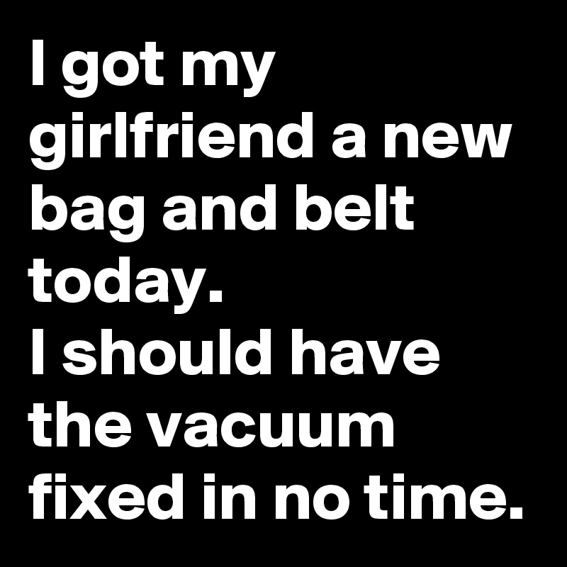 I got my girlfriend a new bag and belt today.  
I should have the vacuum fixed in no time. 