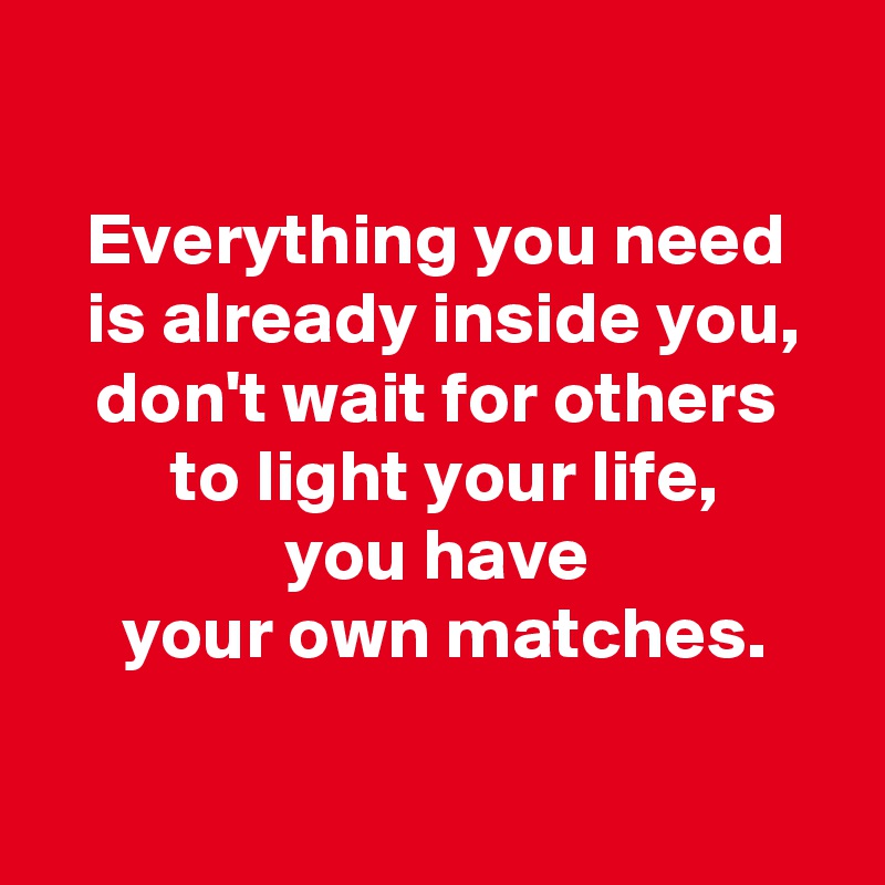 
 
 Everything you need 
 is already inside you,
 don't wait for others 
 to light your life,
 you have 
 your own matches.

