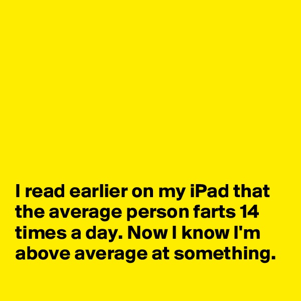 







I read earlier on my iPad that the average person farts 14 times a day. Now I know I'm above average at something. 