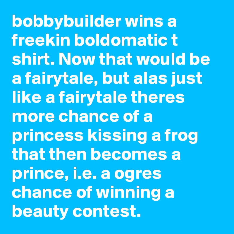 bobbybuilder wins a freekin boldomatic t shirt. Now that would be a fairytale, but alas just like a fairytale theres more chance of a princess kissing a frog that then becomes a prince, i.e. a ogres chance of winning a beauty contest.