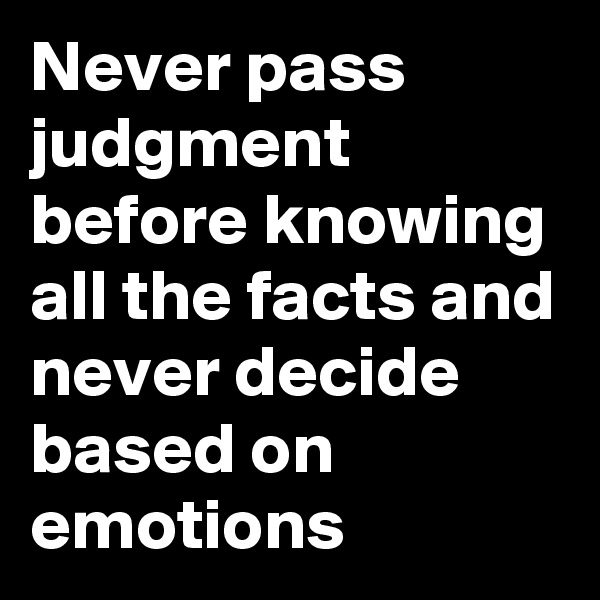Never pass judgment before knowing all the facts and never decide based on emotions