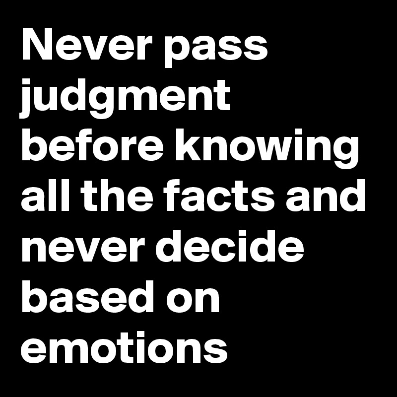 Never pass judgment before knowing all the facts and never decide based on emotions