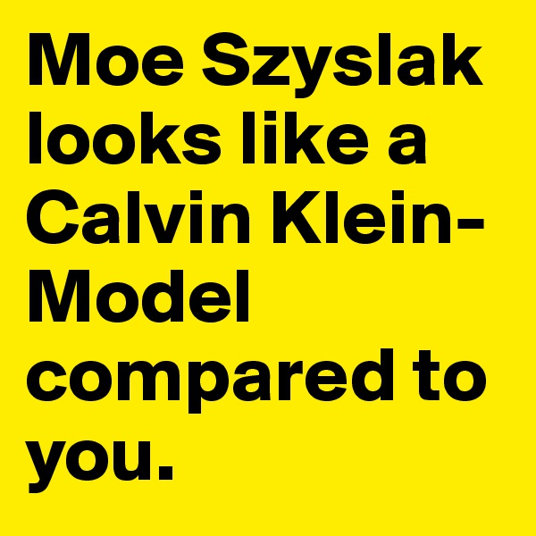 Moe Szyslak looks like a Calvin Klein-Model compared to you.