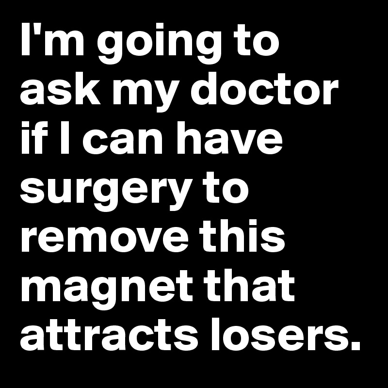 I'm going to ask my doctor if I can have surgery to remove this magnet that attracts losers.