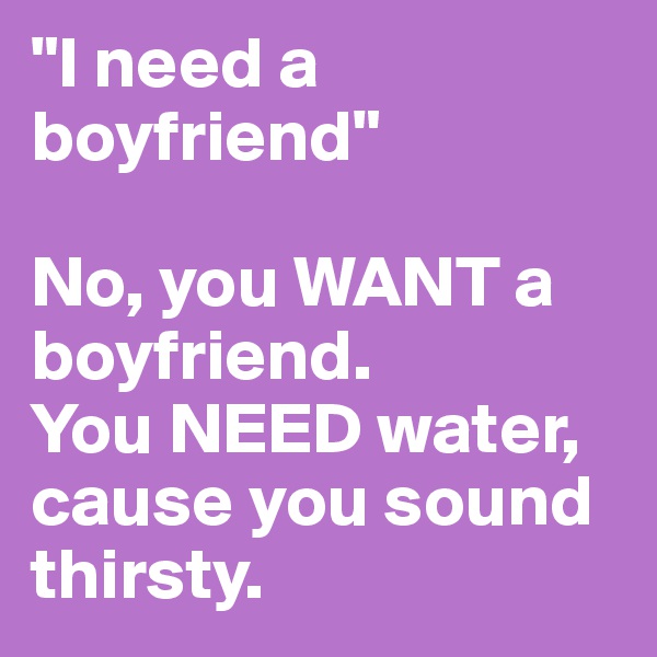 "I need a boyfriend"

No, you WANT a boyfriend. 
You NEED water, cause you sound thirsty.
