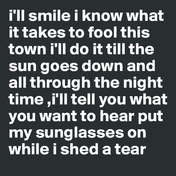 i'll smile i know what it takes to fool this town i'll do it till the sun goes down and all through the night time ,i'll tell you what you want to hear put my sunglasses on while i shed a tear 