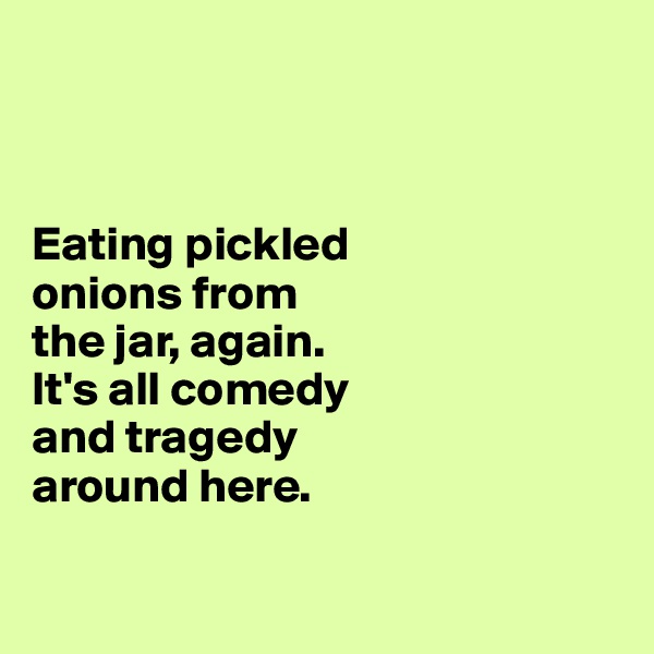  



Eating pickled 
onions from 
the jar, again. 
It's all comedy 
and tragedy 
around here.

