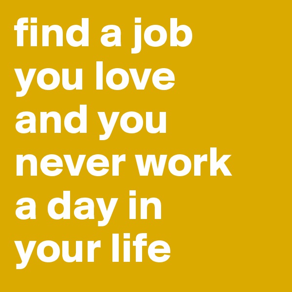 find a job 
you love 
and you never work 
a day in 
your life
