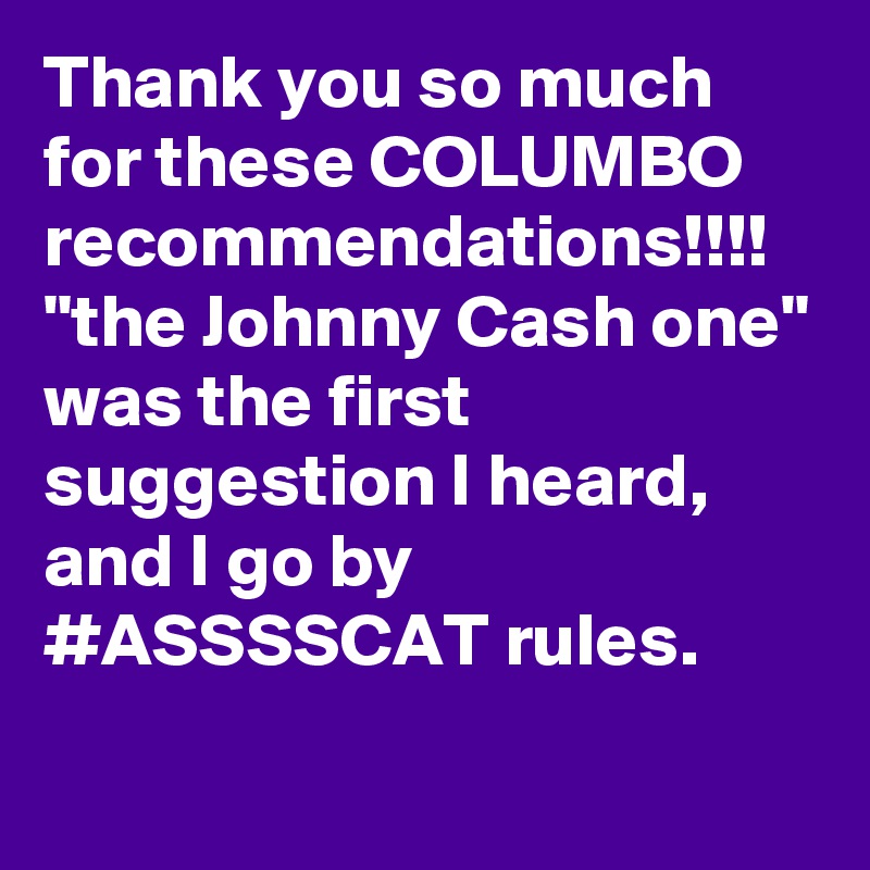 Thank you so much for these COLUMBO recommendations!!!! "the Johnny Cash one" was the first suggestion I heard, and I go by #ASSSSCAT rules.