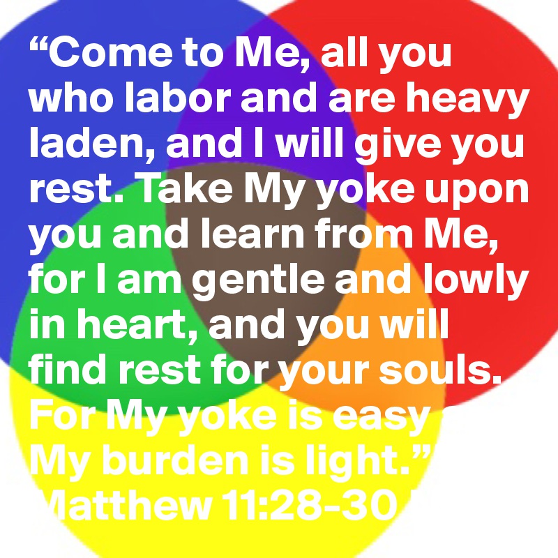 “Come to Me, all you who labor and are heavy laden, and I will give you rest. Take My yoke upon you and learn from Me, for I am gentle and lowly in heart, and you will find rest for your souls. For My yoke is easy and My burden is light.””
Matthew 11:28-30 NKJ.                            