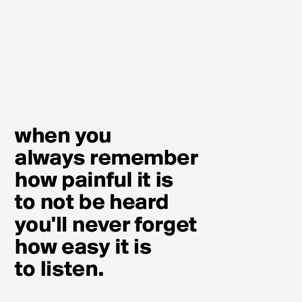 




when you 
always remember 
how painful it is 
to not be heard 
you'll never forget 
how easy it is 
to listen.