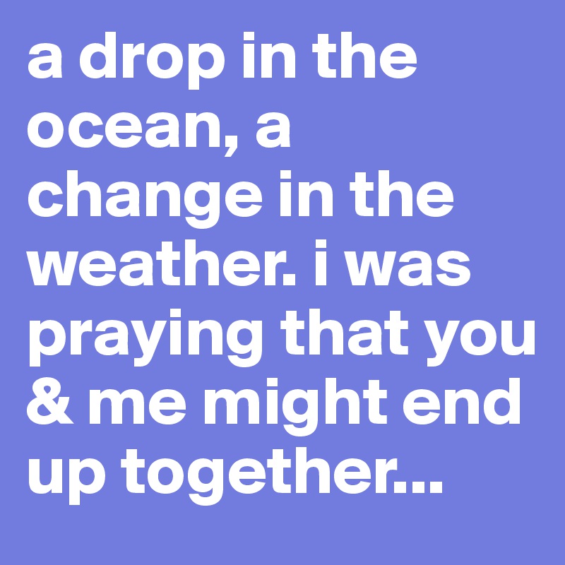 a drop in the ocean, a change in the weather. i was praying that you & me might end up together...