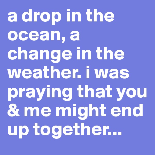 a drop in the ocean, a change in the weather. i was praying that you & me might end up together...