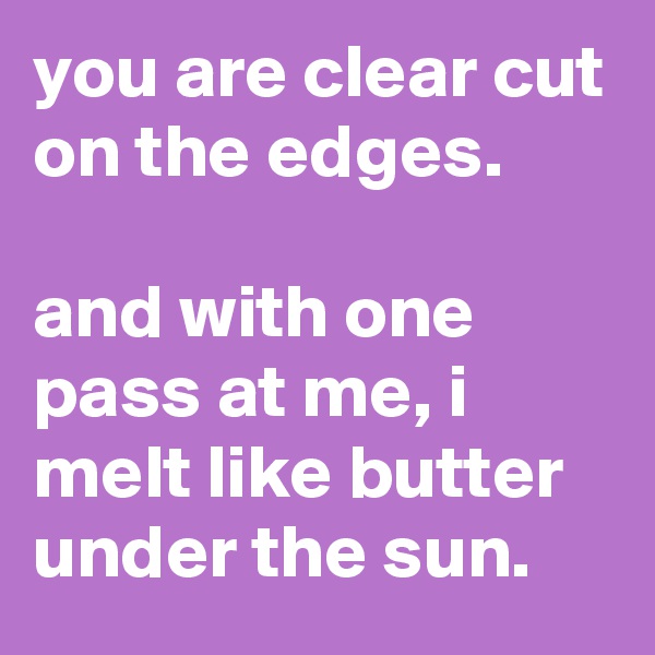 you are clear cut on the edges.

and with one pass at me, i melt like butter under the sun.