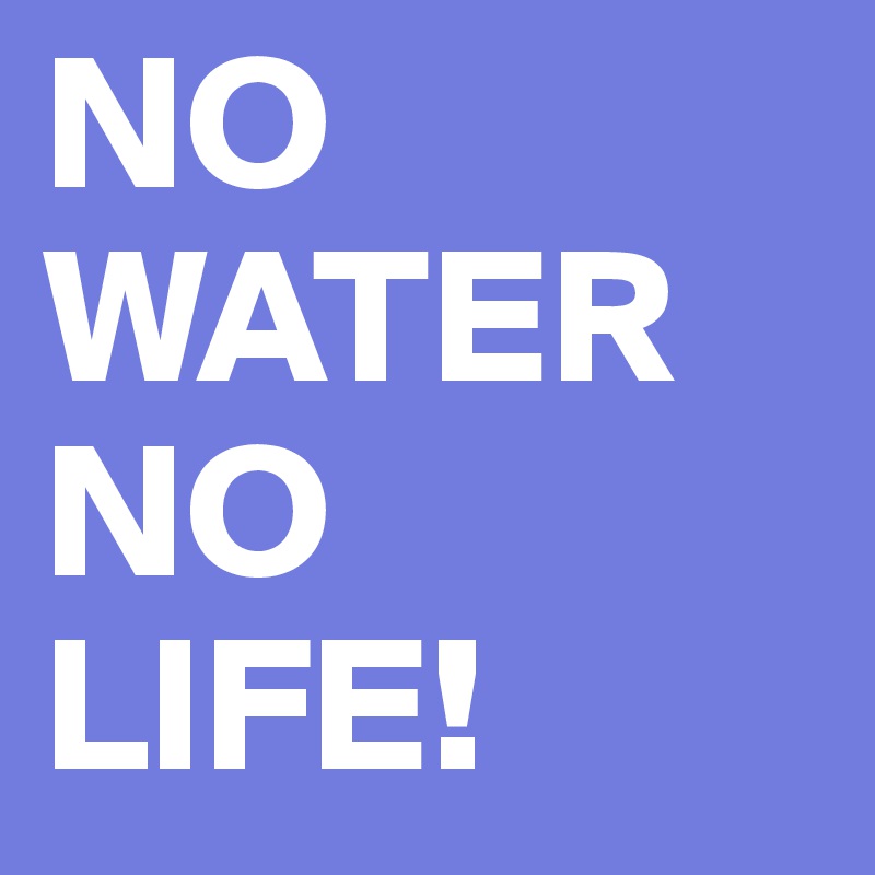 NO WATER
NO
LIFE!