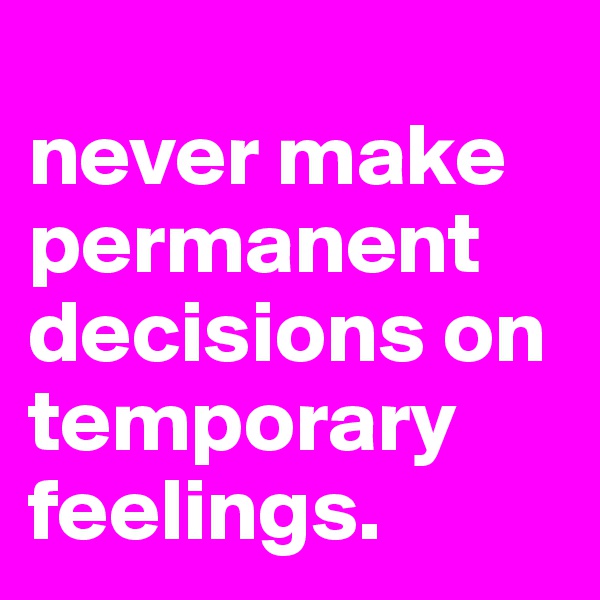 
never make permanent decisions on temporary feelings.