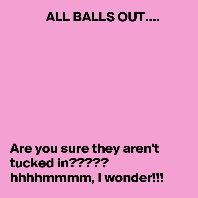              ALL BALLS OUT....








Are you sure they aren't tucked in?????  hhhhmmmm, I wonder!!!
