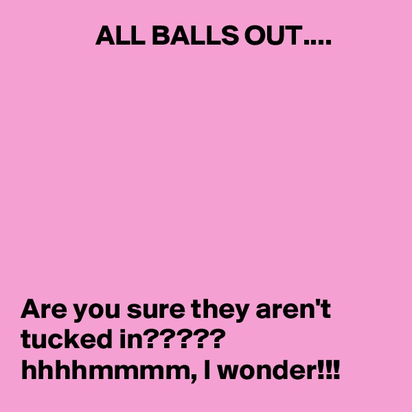              ALL BALLS OUT....








Are you sure they aren't tucked in?????  hhhhmmmm, I wonder!!!
