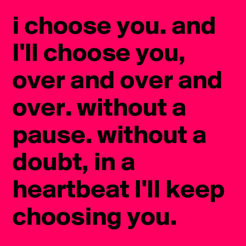 i choose you. and I'll choose you, over and over and over. without a pause. without a doubt, in a heartbeat I'll keep choosing you.