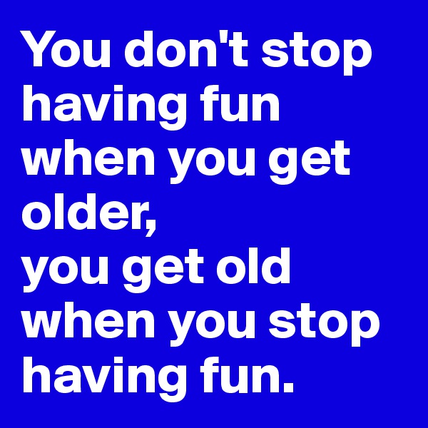 You don't stop having fun when you get older,
you get old when you stop having fun.
