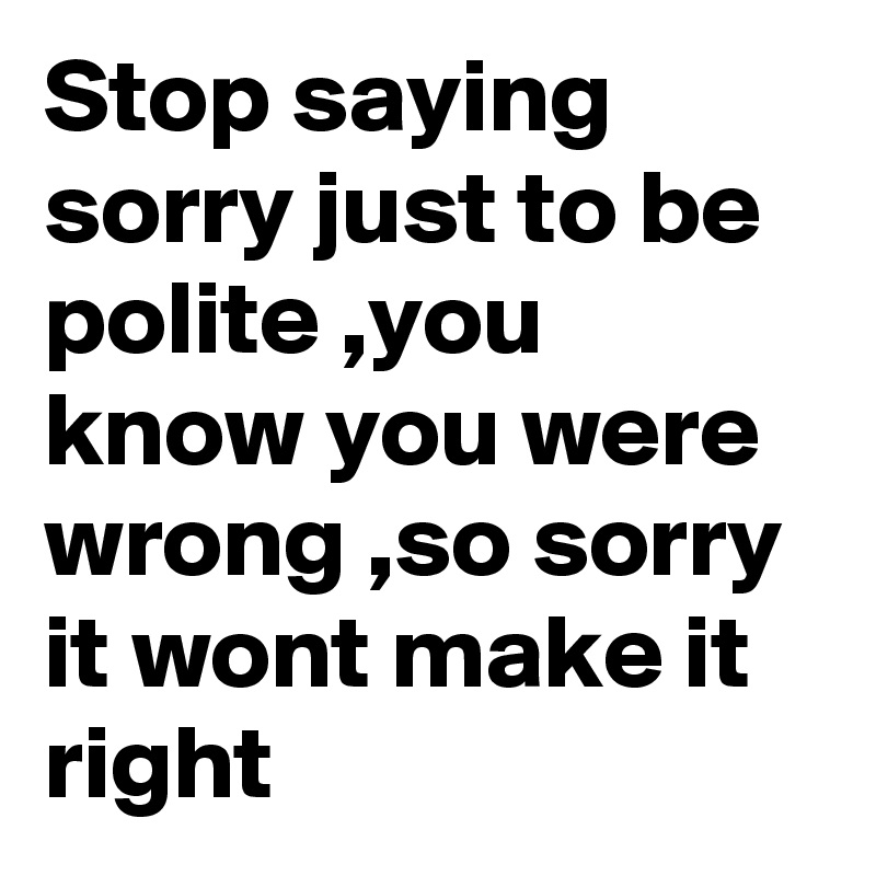 Stop saying sorry just to be polite ,you know you were wrong ,so sorry it wont make it right