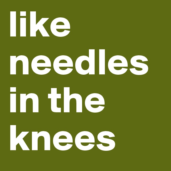 like needles in the knees