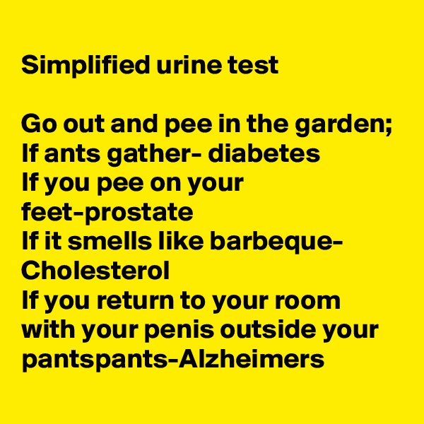 
Simplified urine test

Go out and pee in the garden;
If ants gather- diabetes
If you pee on your feet-prostate
If it smells like barbeque- Cholesterol 
If you return to your room with your penis outside your pantspants-Alzheimers