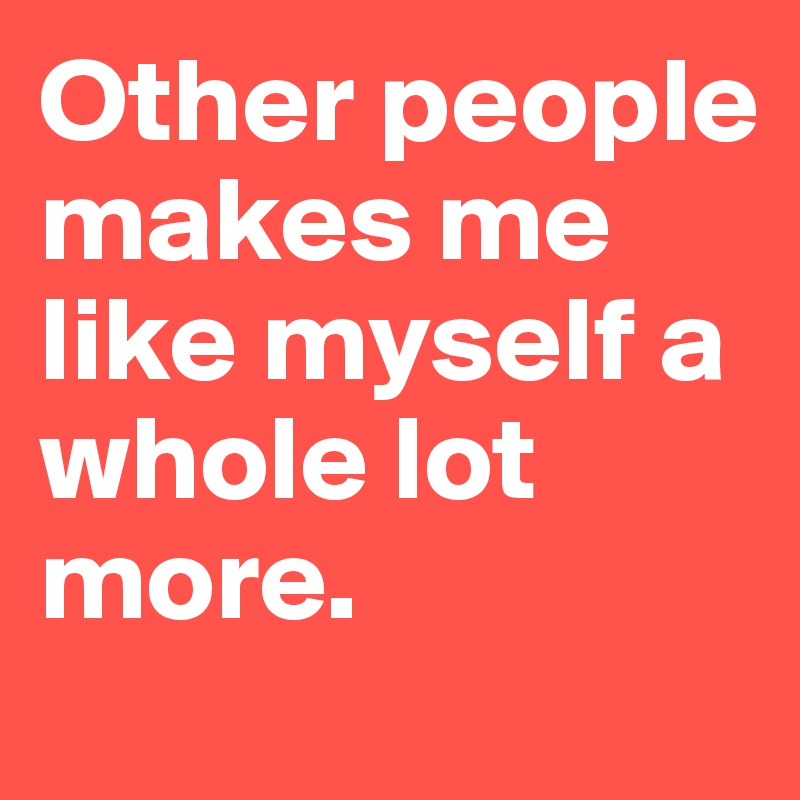 Other people makes me like myself a whole lot more.