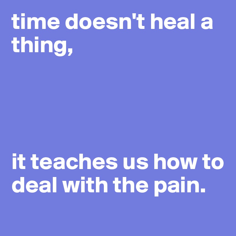 time doesn't heal a thing,




it teaches us how to deal with the pain. 