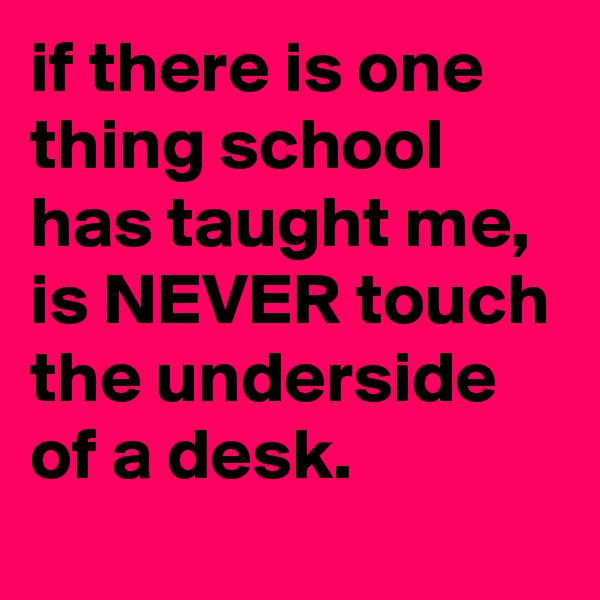 if there is one thing school has taught me, is NEVER touch the underside of a desk.